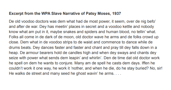 Excerpt from the WPA Slave Narrative of Patsy Moses, 1937
De old voodoo doctors was dem what had de most power, it seem, over de nig befo'
and after de war. Dey has meetin' places in secret and a voodoo kettle and nobody
know what am put in it, maybe snakes and spiders and human blood, no tellin' what.
Folks all come in de dark of de moon, old doctor wave he arms and de folks crowd up
close. Dem what in de voodoo strips to de waist and commence to dance while de
drums beats. Dey dances faster and faster and chant and pray till dey falls down in a
heap. De armour bearers hold de candles high and when dey sways and chants dey
seize with power what sends dem leapin' and whirlin'. Den de time dat old doctor work
he spell on dem he wants to conjure. Many am de spell he casts dem days. Iffen he
couldn't work it one way, he work it 'nother, and when he die, do he stay buried? No, sir!
He walks de street and many seed he ghost wavin' he arms....
