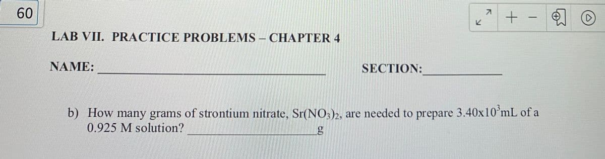 60
-
ビ
LAB VII. PRACTICE PROBLEMS – CHAPTER 4
NAME:
SECTION:
b) How many grams of strontium nitrate. Sr(NO;)2, are needed to prepare 3.40x10°mL of a
0.925 M solution?
