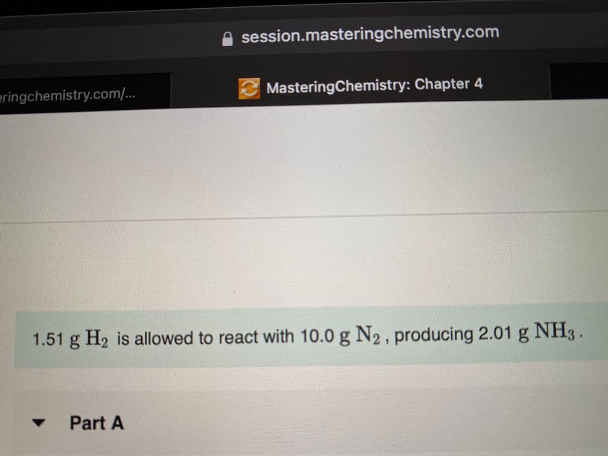 session.masteringchemistry.com
eringchemistry.com/...
MasteringChemistry: Chapter 4
1.51 g H2 is allowed to react with 10.0 g N2, producing 2.01 g NH3.
Part A
