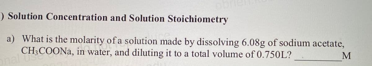 ) Solution Concentration and Solution Stoichiometry
a) What is the molarity of a solution made by dissolving 6.08g of sodium acetate,
CH;COONA, in water, and diluting it to a total volume of 0.750L?
onal use
