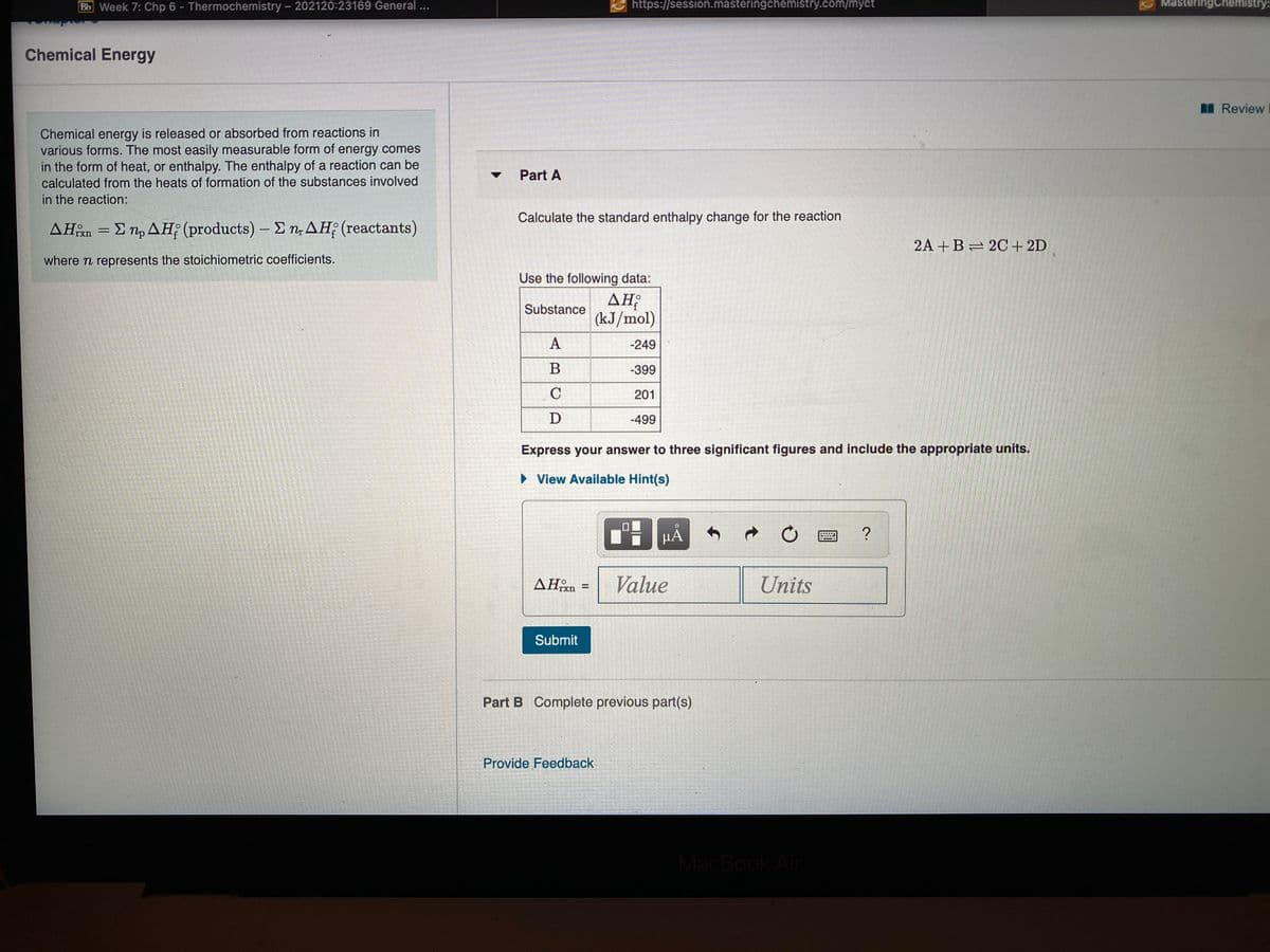 Bb Week 7: Chp 6 - Thermochemistry - 202120:23169 General ...
https://session.masteringchemistry.com/myct
MasteringChnemistry:
Chemical Energy
I Review
Chemical energy is released or absorbed from reactions in
various forms. The most easily measurable form of energy comes
in the form of heat, or enthalpy. The enthalpy of a reaction can be
Part A
calculated from the heats of formation of the substances involved
in the reaction:
Calculate the standard enthalpy change for the reaction
ΔΗ Σn, ΔΗ; (products )-Σn ΔΗ; (reactants)
rxn
2A +B= 2C + 2D
where n represents the stoichiometric coefficients.
Use the following data:
AH;
(kJ/mol)
Substance
A
-249
В
-399
201
D
-499
Express your answer to three significant figures and include the appropriate units.
» View Available Hint(s)
μΑ
HẢ
Value
Units
!!
Submit
Part B Complete previous part(s)
Provide Feedback
MacBook Air
