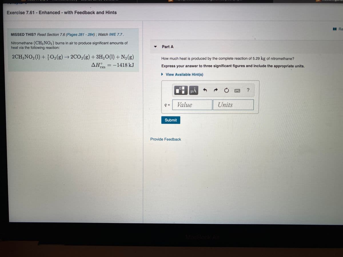 Exercise 7.61 - Enhanced- with Feedback and Hints
ERe
MISSED THIS? Read Section 7.6 (Pages 281 - 284); Watch IWE 7.7.
Nitromethane (CH3NO2) burns in air to produce significant amounts of
heat via the following reaction:
Part A
2CH;NO2(1) + 02(g) → 2CO2(g) + 3H2O(1) +N2(g)
= -1418 kJ
How much heat is produced by the complete reaction of 5.29 kg of nitromethane?
ΔΗ.
Express your answer to three significant figures and include the appropriate units.
rxn
• View Available Hint(s)
HẢ
?
Value
Units
Submit
Provide Feedback
MacBook Air
