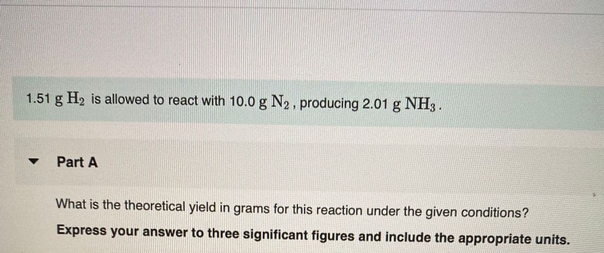 1.51 g H2 is allowed to react with 10.0 g N2, producing 2.01 g NH3 .
Part A
What is the theoretical yield in grams for this reaction under the given conditions?
Express your answer to three significant figures and include the appropriate units.
