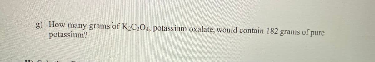 g) How many grams of K2C204, potassium oxalate, would contain 182 grams of pure
potassium?
