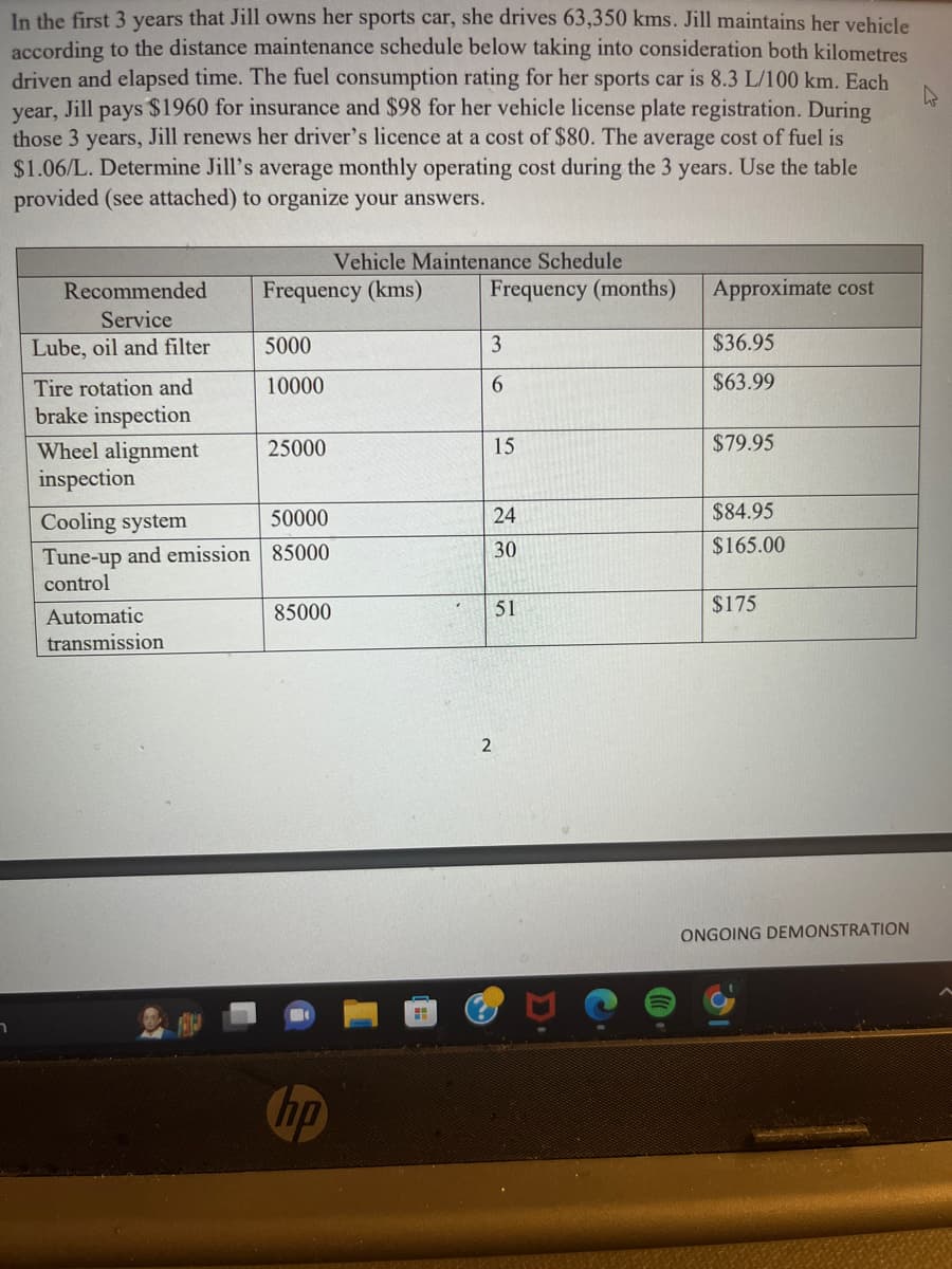 า
In the first 3 years that Jill owns her sports car, she drives 63,350 kms. Jill maintains her vehicle
according to the distance maintenance schedule below taking into consideration both kilometres
driven and elapsed time. The fuel consumption rating for her sports car is 8.3 L/100 km. Each
year, Jill pays $1960 for insurance and $98 for her vehicle license plate registration. During
those 3 years, Jill renews her driver's licence at a cost of $80. The average cost of fuel is
$1.06/L. Determine Jill's average monthly operating cost during the 3 years. Use the table
provided (see attached) to organize your answers.
Recommended
Service
Lube, oil and filter
Tire rotation and
brake inspection
Wheel alignment
inspection
Automatic
transmission
Frequency (kms)
5000
10000
25000
Cooling system
50000
Tune-up and emission 85000
control
Vehicle Maintenance Schedule
85000
H
Frequency (months)
3
6
15
24
30
2
51
Approximate cost
$36.95
$63.99
$79.95
$84.95
$165.00
$175
ONGOING DEMONSTRATION
h