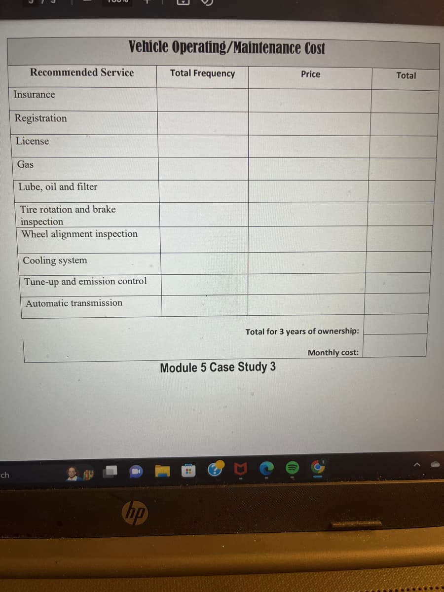 ch
Recommended Service
Insurance
Registration
License
Vehicle Operating/Maintenance Cost
Gas
Lube, oil and filter
Tire rotation and brake
inspection
Wheel alignment inspection
Cooling system
Tune-up and emission control
Automatic transmission
hp
Total Frequency
Price
Total for 3 years of ownership:
Module 5 Case Study 3
Monthly cost:
p
Total