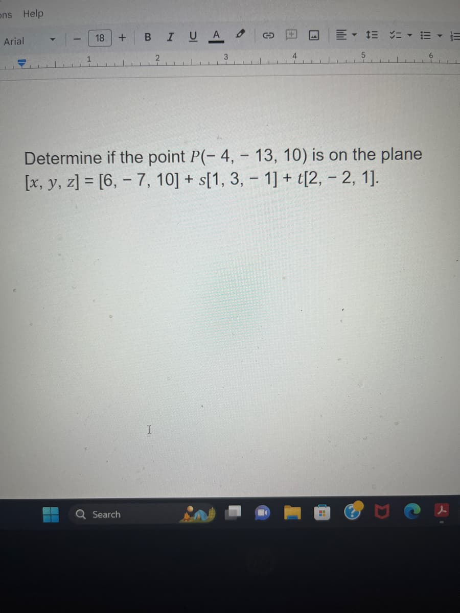 ons Help
Arial
1
18 + B
Search
2
I
I U A
3
4
Determine if the point P(-4,- 13, 10) is on the plane
[x, y, z]= [6, -7, 10] + s[1, 3, -1] + [2, -2, 1].
====
H
5
6