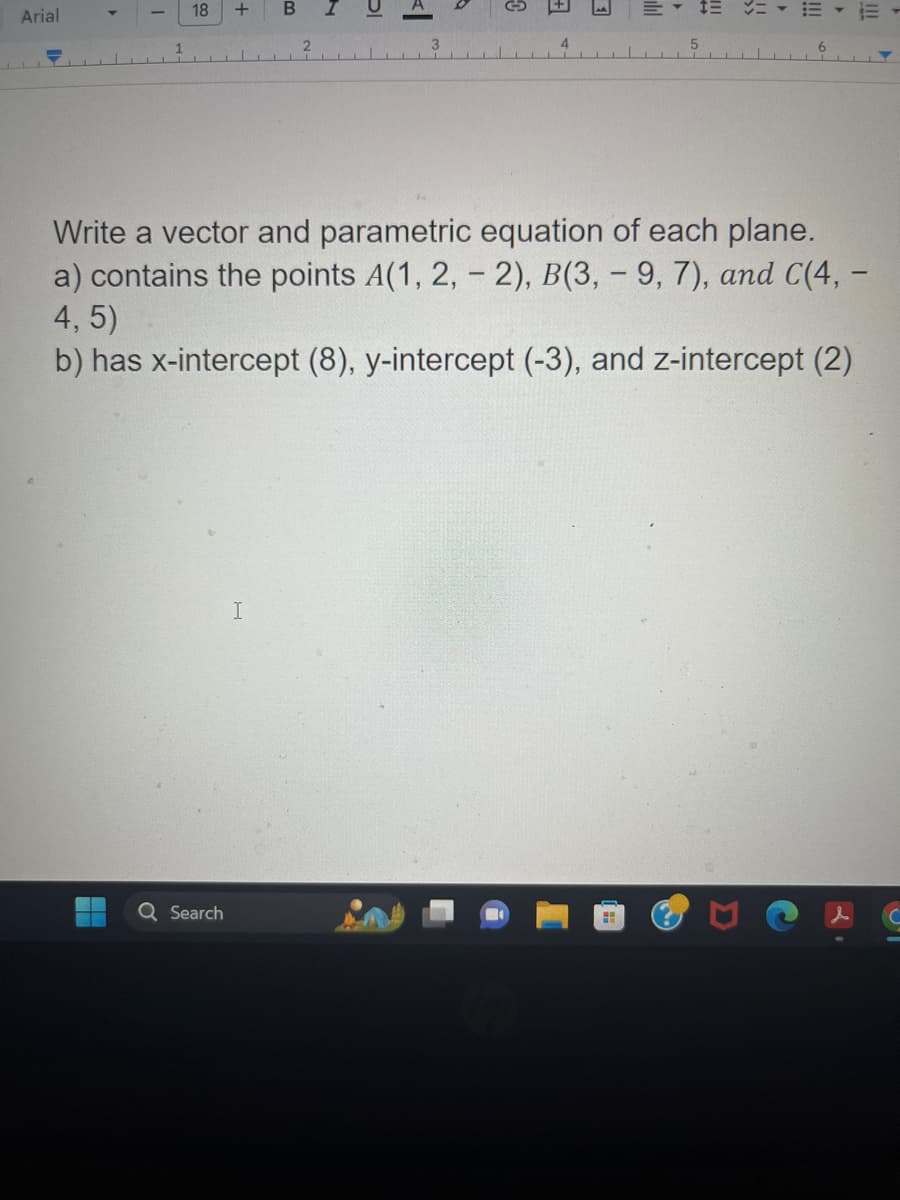 Arial
I
18
+
Q Search
B
I
2
bl
3
C
4
ill
H
5
!!!!!
Write a vector and parametric equation of each plane.
a) contains the points A(1, 2, - 2), B(3, -9, 7), and C(4, -
4, 5)
b) has x-intercept (8), y-intercept (-3), and z-intercept (2)
6
E