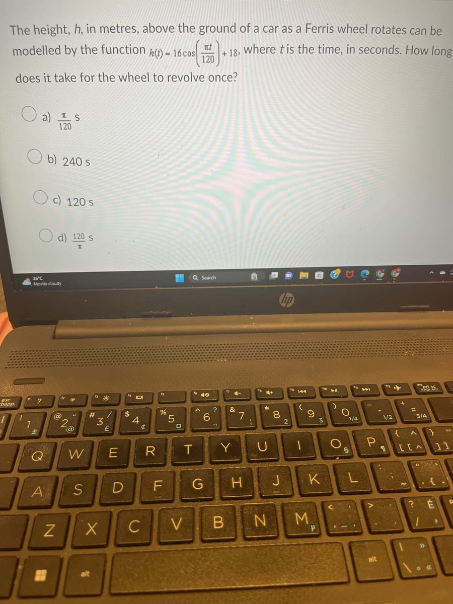 The height, h, in metres, above the ground of a car as a Ferris wheel rotates can be
where t is the time, in seconds. How long
modelled by the function h(t) = 16 cos It
120
does it take for the wheel to revolve once?
esc
chapp
1
a s
120
"?
Oc) 120 s
26°C
Mostly cloudy
Q
b) 240 s
A
H
d) 120 s
I
N
12
2
(
@
W
S
#_/
3
X
*
alt
£
E
14101
$
D
4
¢
C
R
fs
%
TI
F
5
D
Q Search
V
1640
T
6
G
?
ㄱ
+18,
&
Y
7
H
1
4+
*
U
8
J
2
19 144
(
9
N
B
M
DI
1
K
ho
P
3
▶11
O
O
§
1/4
1-3
P
>
alt
112
1/2
4
+
R
.
=
ins
{^ }
[CA
prt sc
imprecr.
3/4
"
? É
>>>
11
Y
P