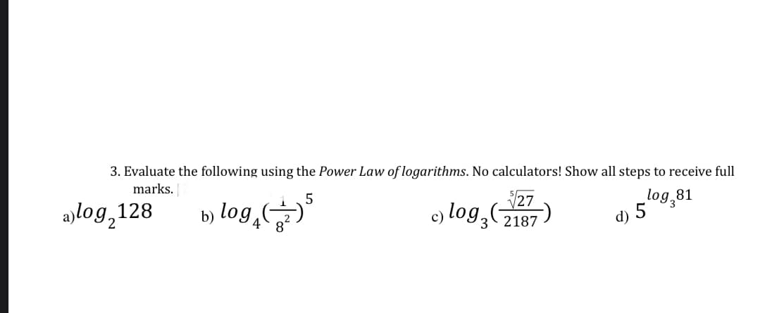 3. Evaluate the following using the Power Law of logarithms. No calculators! Show all steps to receive full
$27
marks.
log₂81
a)log,128
c) log 3 (2187
b) log (³
d) 5