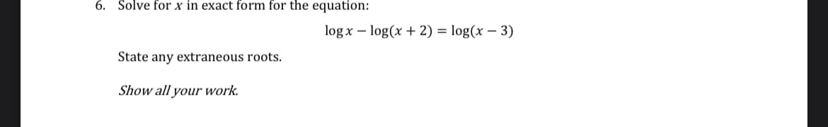 6. Solve for x in exact form for the equation:
State any extraneous roots.
Show all your work.
logx -log(x + 2) = log(x - 3)