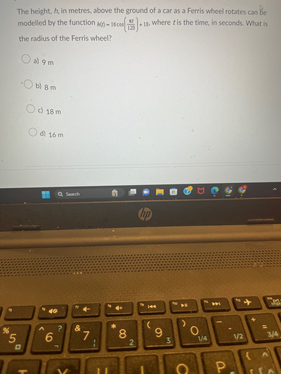 The height, h, in metres, above the ground of a car as a Ferris wheel rotates can be
modelled by the function h(t)=16 cos +18, where t is the time, in seconds. What is
the radius of the Ferris wheel?
5
a) 9 m
b) 8 m
c) 18 m
d) 16 m
A
40
6
Q Search
?
17
&
7
f8
4+
*
Ti
120
8
2
fg
KAA
9
3
ho
DII
C
O
1/4
P
I
f12
1/2
+
{
ins
=
prt.
impr
3/4