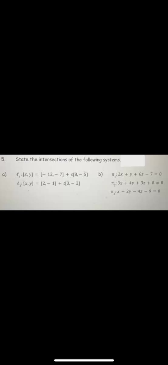 5.
a)
State the intersections of the following systems.
₁: [x, y] = [-12,- 7] + [8,- 5]
₂: [x, y] = [2, 1] + t[3, − 2]
b)
π: 2x + y + 6z - 7 = 0
1₂:3x + 4y + 3z + 8 = 0
T:x-2y4z - 9 = 0