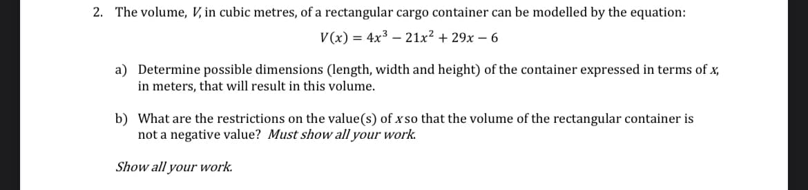 2. The volume, V, in cubic metres, of a rectangular cargo container can be modelled by the equation:
V(x) = 4x³ - 21x² + 29x - 6
a) Determine possible dimensions (length, width and height) of the container expressed in terms of x,
in meters, that will result in this volume.
b) What are the restrictions on the value(s) of xso that the volume of the rectangular container is
not a negative value? Must show all your work.
Show all your work.