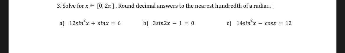 3. Solve for x = [0, 2π]. Round decimal answers to the nearest hundredth of a radian.
a) 12sin x + sinx = 6
b) 3sin2x 1 = 0
c) 14sin²x
x – COSX = 12