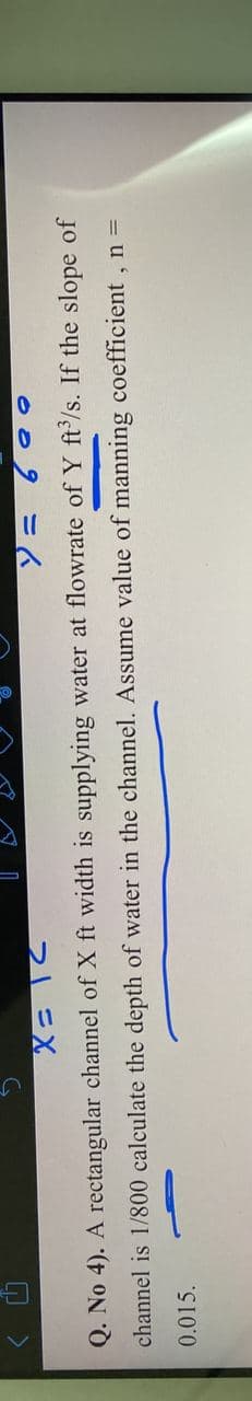 009 =6
Q. No 4). A rectangular channel of X ft width is supplying water at flowrate of Y ft'/s. If the slope of
channel is 1/800 calculate the depth of water in the channel. Assume value of manning coefficient , n =
0.015.
