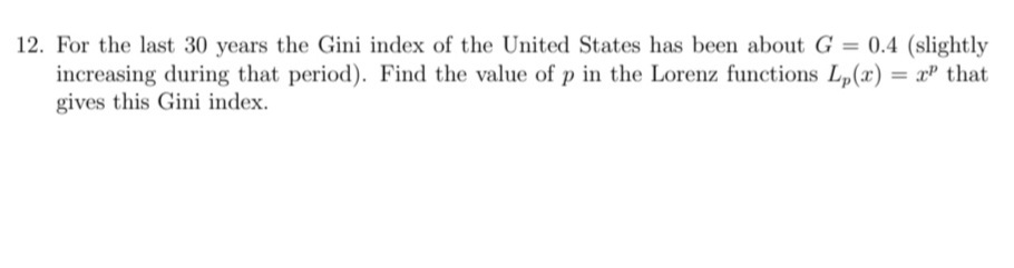 12. For the last 30 years the Gini index of the United States has been about G = 0.4 (slightly
increasing during that period). Find the value of p in the Lorenz functions L,(r) = xP that
gives this Gini index.
%3D
