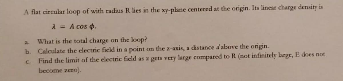 A flat circular loop of with radius R lies in the xy-plane centered at the origin. Its linear charge density is
2 = A cos p.
What is the total charge on the loop?
b. Calculate the electric field in a point on the z-axis, a distance d above the origin.
Find the limit of the electric field as z gets very large compared to R (not infinitely large, E does not
become zero).
2.
C.
