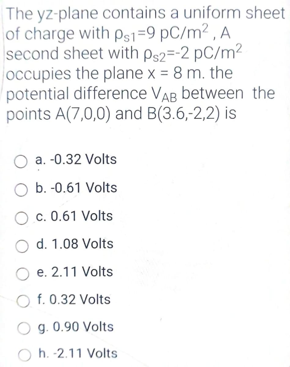 The yz-plane contains a uniform sheet
of charge with ps1=9 pC/m² , A
second sheet with ps2=-2 pC/m2
occupies the plane x = 8 m. the
potential difference VAB between the
points A(7,0,0) and B(3.6,-2,2) is
a. -0.32 Volts
b. -0.61 Volts
O c. 0.61 Volts
d. 1.08 Volts
e. 2.11 Volts
O f. 0.32 Volts
O g. 0.90 Volts
h. -2.11 Volts
