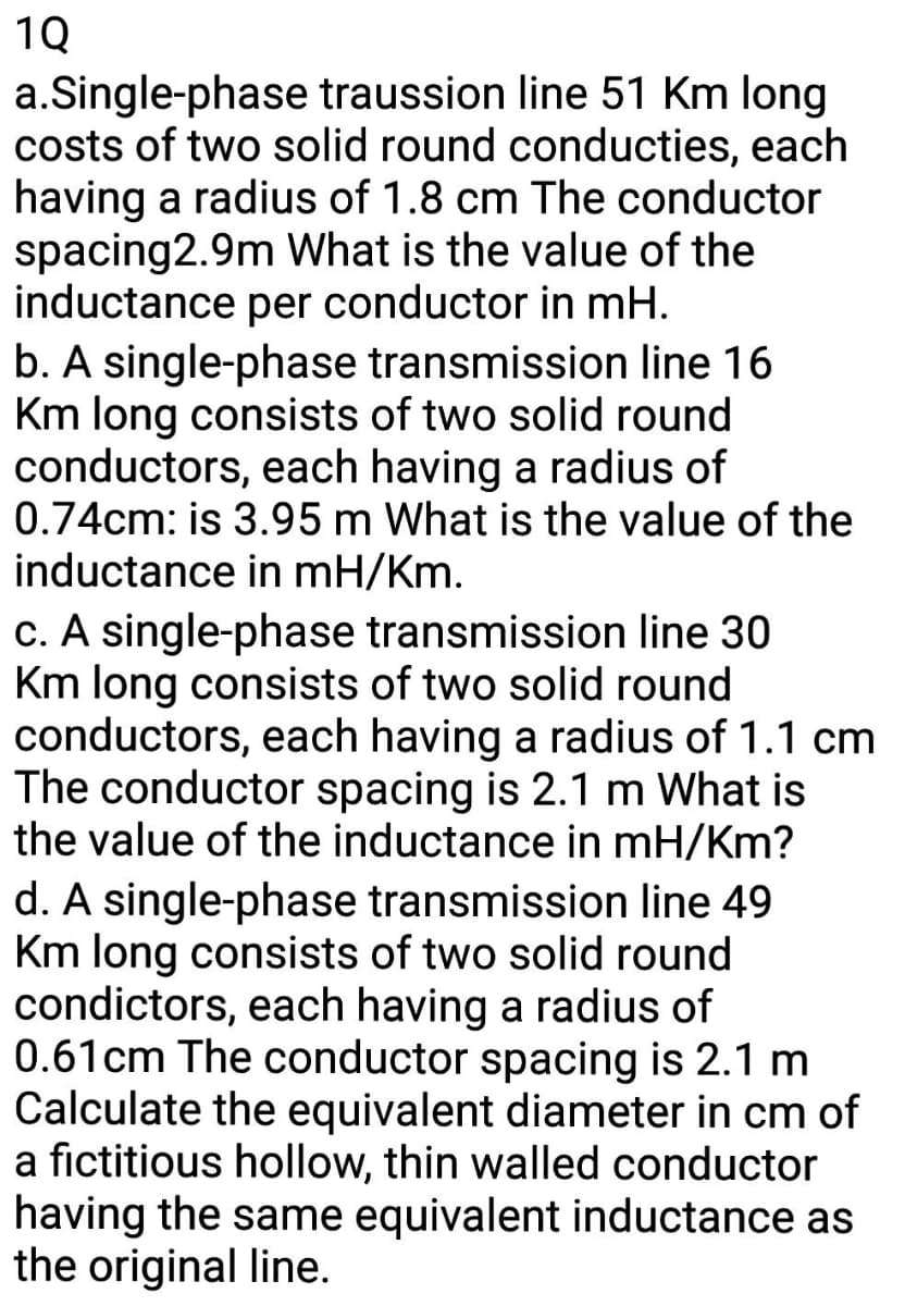 1Q
a.Single-phase traussion line 51 Km long
costs of two solid round conducties, each
having a radius of 1.8 cm The conductor
spacing2.9m What is the value of the
inductance per conductor in mH.
b. A single-phase transmission line 16
Km long consists of two solid round
conductors, each having a radius of
0.74cm: is 3.95 m What is the value of the
inductance in mH/Km.
c. A single-phase transmission line 30
Km long consists of two solid round
conductors, each having a radius of 1.1 cm
The conductor spacing is 2.1 m What is
the value of the inductance in mH/Km?
d. A single-phase transmission line 49
Km long consists of two solid round
condictors, each having a radius of
0.61cm The conductor spacing is 2.1 m
Calculate the equivalent diameter in cm of
a fictitious hollow, thin walled conductor
having the same equivalent inductance as
the original line.
