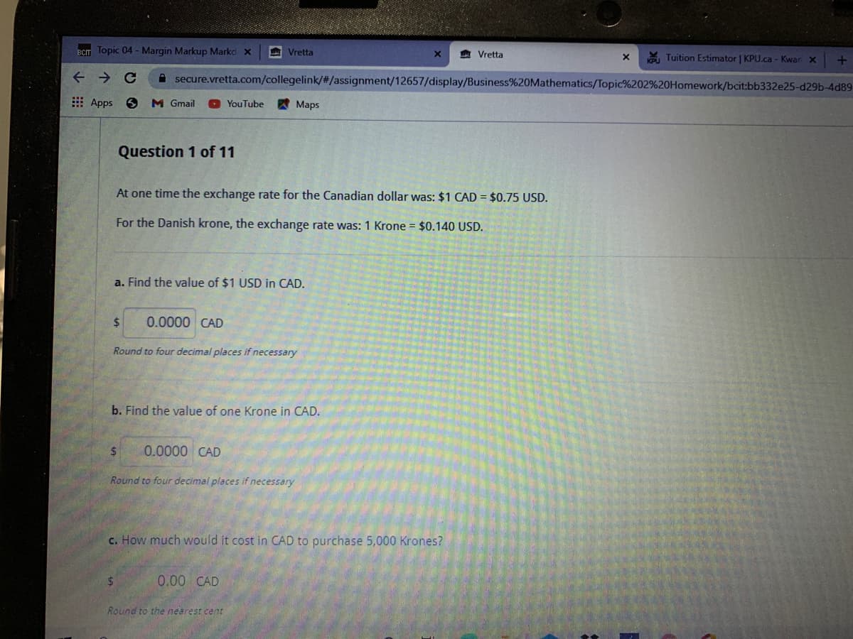 BCT Topic 04 - Margin Markup Markc x
A Vretta
A Vretta
Tuition Estimator | KPU.ca - Kwan x
A secure.vretta.com/collegelink/#/assignment/12657/display/Business%20Mathematics/Topic%202%20Homework/bcit:bb332e25-d29b-4d89
E Apps
M Gmail
O YouTube
A Maps
Question 1 of 11
At one time the exchange rate for the Canadian dollar was: $1 CAD = $0.75 USD.
For the Danish krone, the exchange rate was: 1 Krone = $0.140 USD.
a. Find the value of $1 USD in CAD.
%24
0.0000 CAD
Round to four decimal places if necessary
b. Find the value of one Krone in CAD.
$.
0.0000 CAD
Round to four decimal places if necessary
c. How much would it cost in CAD to purchase 5,000 Krones?
%24
0.00 CAD
Round to the nearest cent
个
