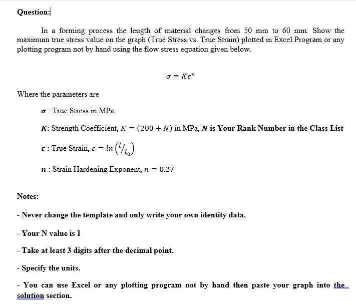 Question:
In a forming process the length of material changes from 50 mm to 60 mm. Show the
maximum true stress value on the graph (True Stress vs. True Strain) plotted in Excel Program or any
plotting program not by hand using the flow stress equation given below.
o = Kɛ"
Where the parameters are
o: True Stress in MPa
K: Strength Coefficient, K = (200 + N) in MPa, N is Your Rank Number in the Class List
ɛ : True Strain, s =
In ('/1,)
n: Strain Hardening Exponent, n = 0.27
Notes:
- Never change the template and only write your own identity data.
- Your N value is 1
- Take at least 3 digits after the decimal point.
- Specify the units.
- You can use Excel or any plotting program not by hand then paste your graph into then
solution section.
