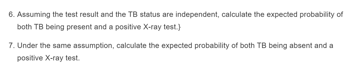 6. Assuming the test result and the TB status are independent, calculate the expected probability of
both TB being present and a positive X-ray test.}
7. Under the same assumption, calculate the expected probability of both TB being absent and a
positive X-ray test.
