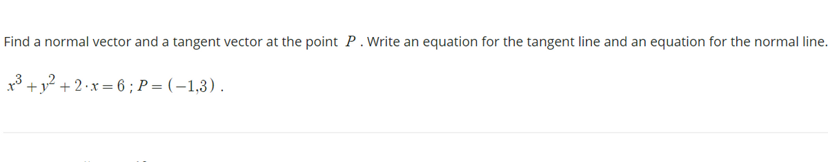 Find a normal vector and a tangent vector at the point P. Write an equation for the tangent line and an equation for the normal line.
x* +y° + 2·x = 6 ; P = (–1,3) .
