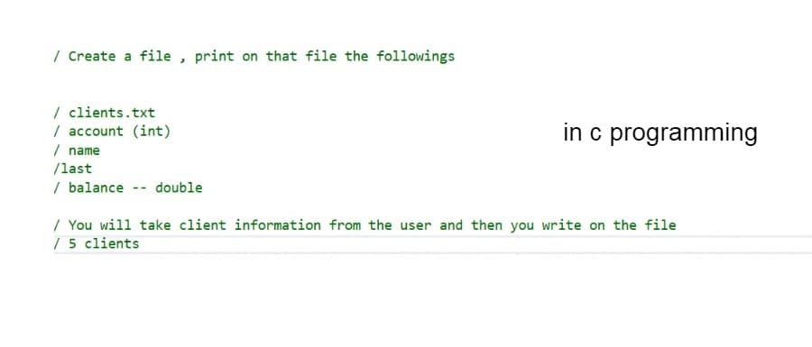 / Create a file , print on that file the followings
| clients.txt
/ account (int)
/ name
/last
in c programming
/ balance -- double
/ You will take client information from the user and then you write on the file
/ 5 clients
