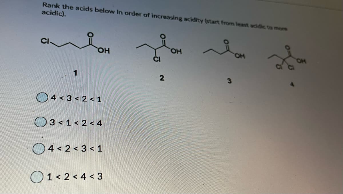 Rank the acids below in order of increasing acidity (start from least acidic to more
acidic).
CI
HO,
HO.
HO
O4 < 3 < 2 < 1
O3<1< 2 < 4
O4 < 2 < 3 < 1
O1< 2 < 4 < 3
2.
