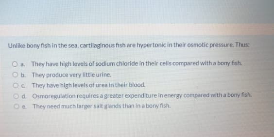 Unlike bony fish in the sea, cartilaginous fish are hypertonic in their osmotic pressure. Thus:
O a. They have high levels of sodium chloride in their cells compared with a bony fish.
O b. They produce very little urine.
Oc. They have high levels of urea in their blood.
O d. Osmoregulation requires a greater expenditure in energy compared with a bony fish.
O e. They need much larger salt glands than in a bony fish.
