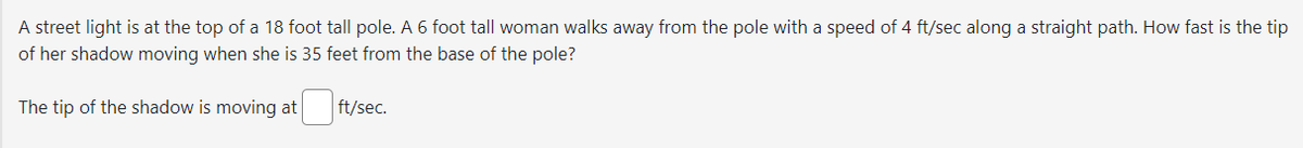 A street light is at the top of a 18 foot tall pole. A 6 foot tall woman walks away from the pole with a speed of 4 ft/sec along a straight path. How fast is the tip
of her shadow moving when she is 35 feet from the base of the pole?
The tip of the shadow is moving at
ft/sec.