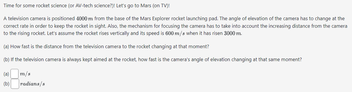 Time for some rocket science (or AV-tech science?)! Let's go to Mars (on TV)!
A television camera is positioned 4000 m from the base of the Mars Explorer rocket launching pad. The angle of elevation of the camera has to change at the
correct rate in order to keep the rocket in sight. Also, the mechanism for focusing the camera has to take into account the increasing distance from the camera
to the rising rocket. Let's assume the rocket rises vertically and its speed is 600 m/s when it has risen 3000 m.
(a) How fast is the distance from the television camera to the rocket changing at that moment?
(b) If the television camera is always kept aimed at the rocket, how fast is the camera's angle of elevation changing at that same moment?
(a)
(b)
m/s
radians/s