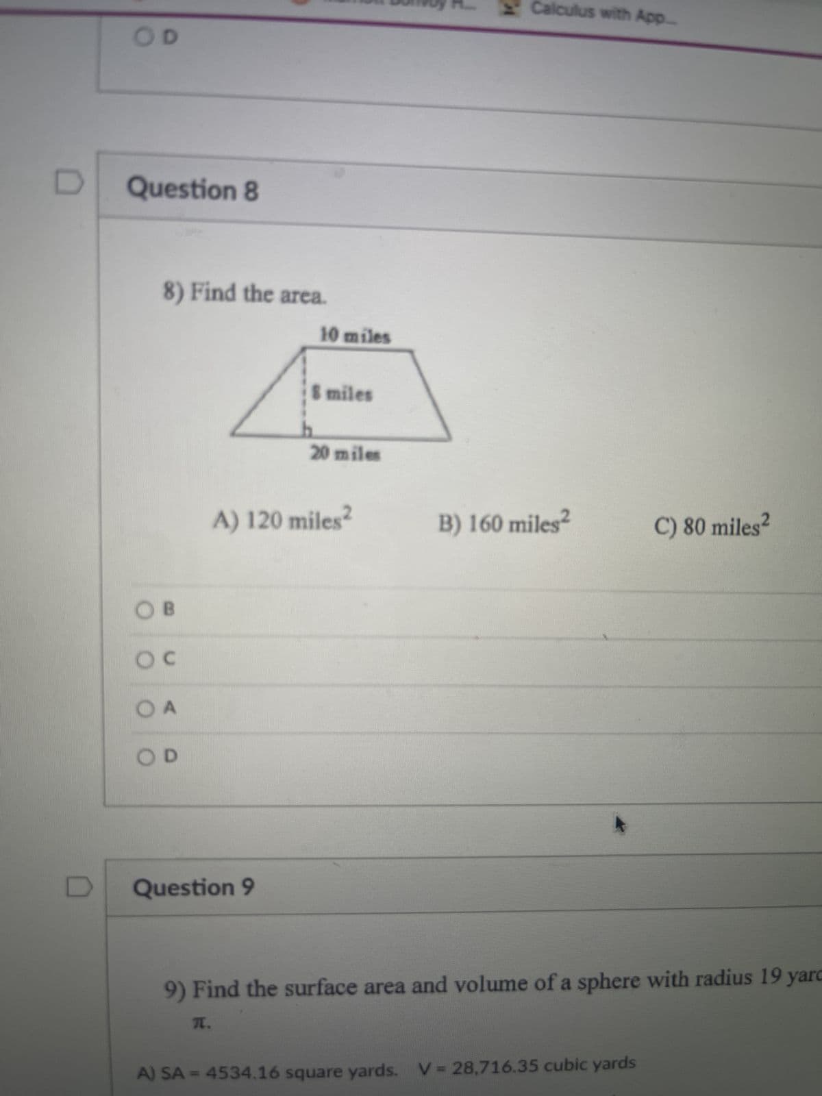 OD
Question 8
8) Find the area.
OB
OC
OA
OD
Question 9
10 miles
8 miles
A) 120 miles²
T.
20 miles
K
Calculus with App.....
B) 160 miles²
9) Find the surface area and volume of a sphere with radius 19 yarc
C) 80 miles²
A) SA=4534.16 square yards. V = 28,716.35 cubic yards