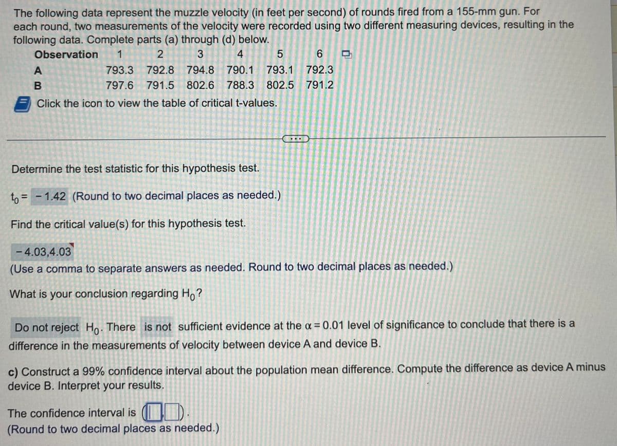 The following data represent the muzzle velocity (in feet per second) of rounds fired from a 155-mm gun. For
each round, two measurements of the velocity were recorded using two different measuring devices, resulting in the
following data. Complete parts (a) through (d) below.
Observation 1
2
3
4
5
793.3 792.8 794.8 790.1 793.1
797.6
791.5 802.6 788.3 802.5
Click the icon to view the table of critical t-values.
A
B
Determine the test statistic for this hypothesis test.
to =
= -1.42 (Round to two decimal places as needed.)
Find the critical value(s) for this hypothesis test.
6
792.3
791.2
- 4.03,4.03
(Use a comma to separate answers as needed. Round to two decimal places as needed.)
What is your conclusion regarding Ho?
Do not reject Ho. There is not sufficient evidence at the x = 0.01 level of significance to conclude that there is a
difference in the measurements of velocity between device A and device B.
c) Construct a 99% confidence interval about the population mean difference. Compute the difference as device A minus
device B. Interpret your results.
The confidence interval is ().
(Round to two decimal places as needed.)