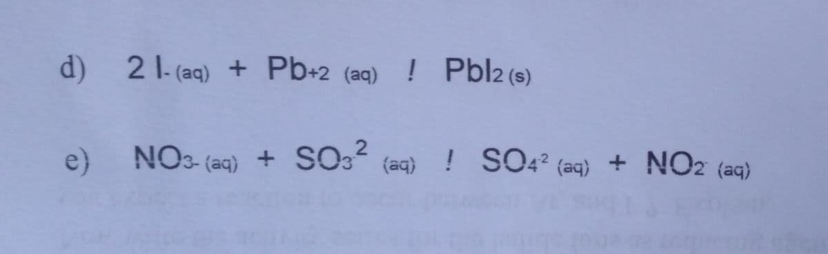 d)
2 1- (aq) + Pb+2 (aq) ! Pbl2 (s)
e) NOs- (aq) + SO3 (aq) ! SO4? (aq) + NO2 (aq)
