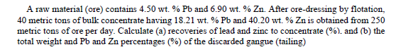 A raw material (ore) contains 4.50 wt. % Pb and 6.90 wt. % Zn. After ore-dressing by flotation,
40 metric tons of bulk concentrate having 18.21 wt. % Pb and 40.20 wt. % Zn is obtained from 250
metric tons of ore per day. Calculate (a) recoveries of lead and zinc to concentrate (%). and (b) the
total weight and Pb and Zn percentages (%) of the discarded gangue (tailing)
