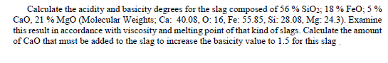 Calculate the acidity and basicity degrees for the slag composed of 56 % SiO2; 18 % FeO; 5 %
Cao, 21 % Mgo (Molecular Weights; Ca: 40.08, O: 16, Fe: 55.85, Si: 28.08, Mg: 24.3). Examine
this result in accordance with viscosity and melting point of that kind of slags. Calculate the amount
of Cao that must be added to the slag to increase the basicity value to 1.5 for this slag.
