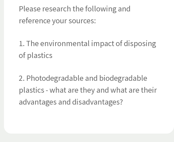 Please research the following and
reference your sources:
1. The environmental impact of disposing
of plastics
2. Photodegradable and biodegradable
plastics - what are they and what are their
advantages and disadvantages?
