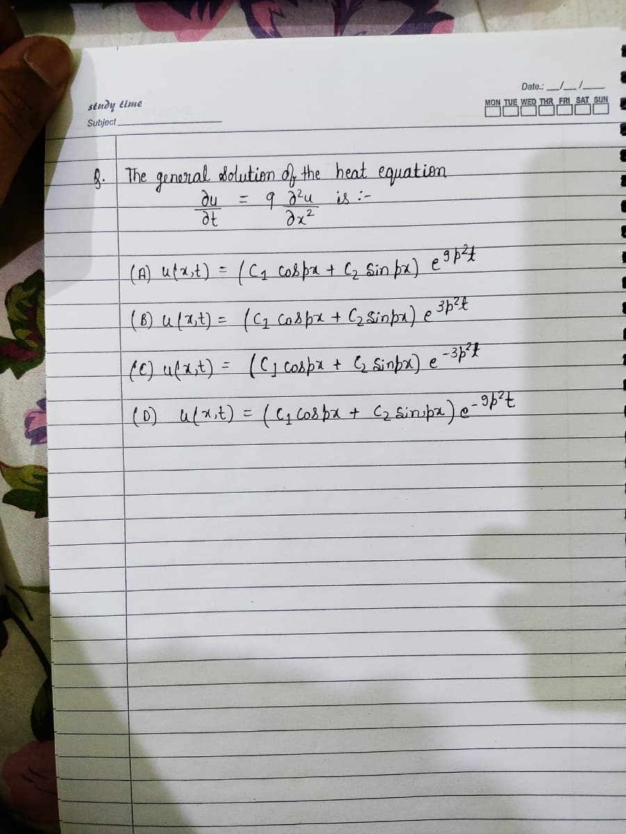 Date.:
stuдy eime
Subject
MON TUE WED THR FRI SAT SUN
8 The general dolution d the heat equatiem
du
%3D
is:-
(A) uf2,t) = (Cq cobpa + Cz Sin þz) e
(6) u(3t) = ((2caspe + Cz 8inpa) e 3p*
fe) u(1,t) = (C,cospe t G Sinbe) e
%3D
