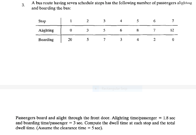 3.
A bus route having seven schedule stops has the following number of passengers alighting
and boarding the bus:
Stop
Alighting
Boarding
1
0
20
2
3
5
3
5
7
4
6
3
Rectangular Snip
5
8
4
6
7
2
7
12
0
Passengers board and alight through the front door. Alighting time/passenger = 1.8 sec
and boarding time/passenger = 3 sec. Compute the dwell time at each stop and the total
dwell time. (Assume the clearance time = 5 sec).