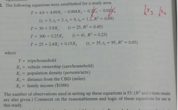 2. The following equations were established for a study area.
T=40+ 489x, -0.004x,-02-0.017.
(1₂=5₁4₂=3,1₂=9.44 = 1.2, R² = 0.69)
(r = 25, R² = 0.45)
where
T = 30 + 5.9X₁
T = 300 +0.25X₂
T = 25 +2.4X₁ + 0.15X₂
(t = 41, R² = 0.23)
X, = family income ($1000)
(4= 35,4 = 95, R² = 0.85)
T= trips/household
X₁ = vehicle ownership (cars/household)
X₂ = population density (persons/acre)
= distance from the CBD (miles)
175 be
The number of observations used in setting up these equations is 53. (R² and 1-tests results
are also given.) Comment on the reasonableness and logic of these equations for use in
this study.