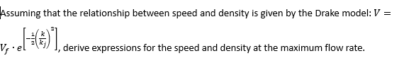 Assuming that the relationship between speed and density is given by the Drake model: V =
v₁. [-()"],
derive expressions for the speed and density at the maximum flow rate.