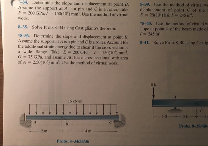 34. Determine the slope and displacement at point B.
Assume the support at A is a pin and C is a roller. Take
200 GPa, I 150(106) mm². Use the method of virtual
work.
=
E
8-35. Solve Prob. 8-34 using Castigliano's theorem.
*8-36. Determine the slope and displacement at point B.
Assume the support at A is a pin and C is a roller. Account for
the additional strain energy due to shear if the cross section is
a wide flange. Take E 200 GPa, I = 150(106) mm¹,
G = 75 GPa, and assume AC has a cross-sectional web area
of A = 2.50(10³) mm². Use the method of virtual work.
A
2 m
16 kN/m
B
4 m
Probs. 8-34/35/36
8-39. Use the method of virtual wo
displacement of point C of the
E = 29(10³) ksi, / = 245 in.
*8-40. Use the method of virtual w
slope at point A of the beam made of
I 245 in¹.
8-41. Solve Prob. 8-40 using Castig
8k
-5 ft-5 ft-
Probs. 8-39/40/4