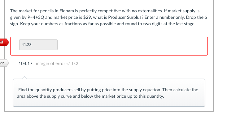 The market for pencils in Eldham is perfectly competitive with no externalities. If market supply is
given by P=4+3Q and market price is $29, what is Producer Surplus? Enter a number only. Drop the $
sign. Keep your numbers as fractions as far as possible and round to two digits at the last stage.
ed
41.23
"er
104.17 margin of error +/- 0.2
Find the quantity producers sell by putting price into the supply equation. Then calculate the
area above the supply curve and below the market price up to this quantity.
