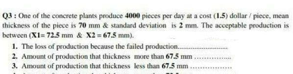 Q3: One of the concrete plants produce 4000 pieces per day at a cost (1.5) dollar / piece, mean
thickness of the piece is 70 mm & standard deviation is 2 mm. The acceptable production is
between (X1= 72.5 mm & X2 = 67.5 mm).
1. The loss of production because the failed production.
2. Amount of production that thickness more than 67.5 mm.
3. Amount of production that thickness less than 67.5 mm.
