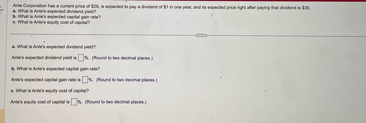 Anle Corporation has a current price of $29, is expected to pay a dividend of $1 in one year, and its expected price right after paying that dividend is $30.
a. What is Anle's expected dividend yield?
b. What is Anle's expected capital gain rate?
c. What is Anle's equity cost of capital?
a. What is Anle's expected dividend yield?
Anle's expected dividend yield is%. (Round to two decimal places.)
b. What is Anle's expected capital gain rate?
Anle's expected capital gain rate is %. (Round to two decimal places.)
c. What is Anle's equity cost of capital?
Anle's equity cost of capital is%. (Round to two decimal places.)