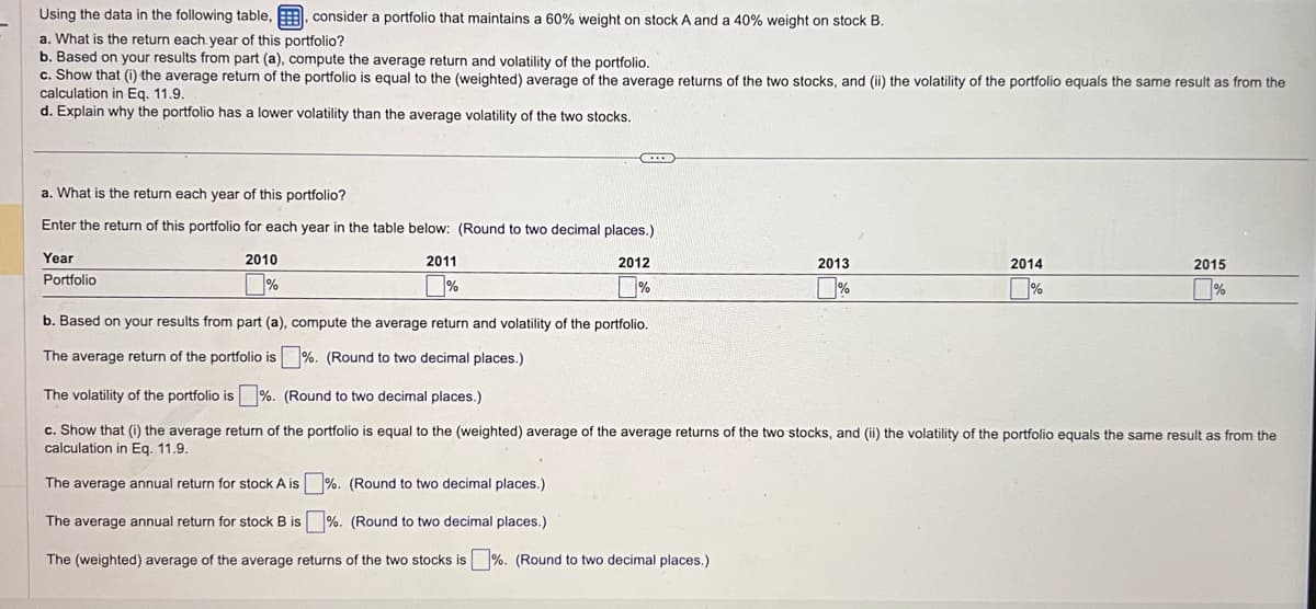 Using the data in the following table, consider a portfolio that maintains a 60% weight on stock A and a 40% weight on stock B.
a. What is the return each year of this portfolio?
b. Based on your results from part (a), compute the average return and volatility of the portfolio.
c. Show that (i) the average return of the portfolio is equal to the (weighted) average of the average returns of the two stocks, and (ii) the volatility of the portfolio equals the same result as from the
calculation in Eq. 11.9.
d. Explain why the portfolio has a lower volatility than the average volatility of the two stocks.
a. What is the return each year of this portfolio?
Enter the return of this portfolio for each year in the table below: (Round to two decimal places.)
Year
2012
Portfolio
%
2010
%
2011
%
b. Based on your results from part (a), compute the average return and volatility of the portfolio.
The average return of the portfolio is%. (Round to two decimal places.)
2013
%
2014
%
2015
%
The volatility of the portfolio is%. (Round to two decimal places.)
c. Show that (i) the average return of the portfolio is equal to the (weighted) average of the average returns of the two stocks, and (ii) the volatility of the portfolio equals the same result as from the
calculation in Eq. 11.9.
The average annual return for stock A is
%. (Round to two decimal places.)
The average annual return for stock B is
%. (Round to two decimal places.)
The (weighted) average of the average returns of the two stocks is %. (Round to two decimal places.)