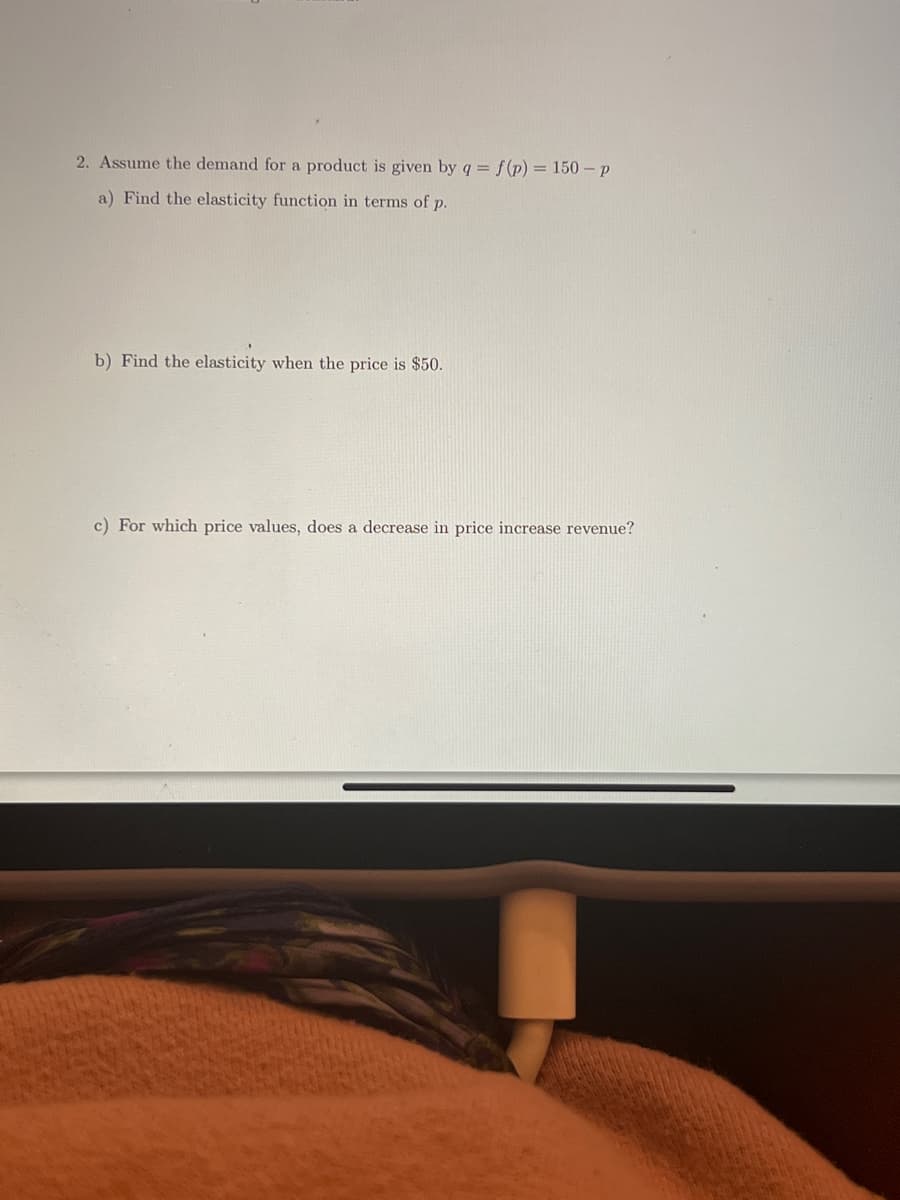 2. Assume the demand for a product is given by q = f(p) = 150-p
a) Find the elasticity function in terms of p.
b) Find the elasticity when the price is $50.
c) For which price values, does a decrease in price increase revenue?