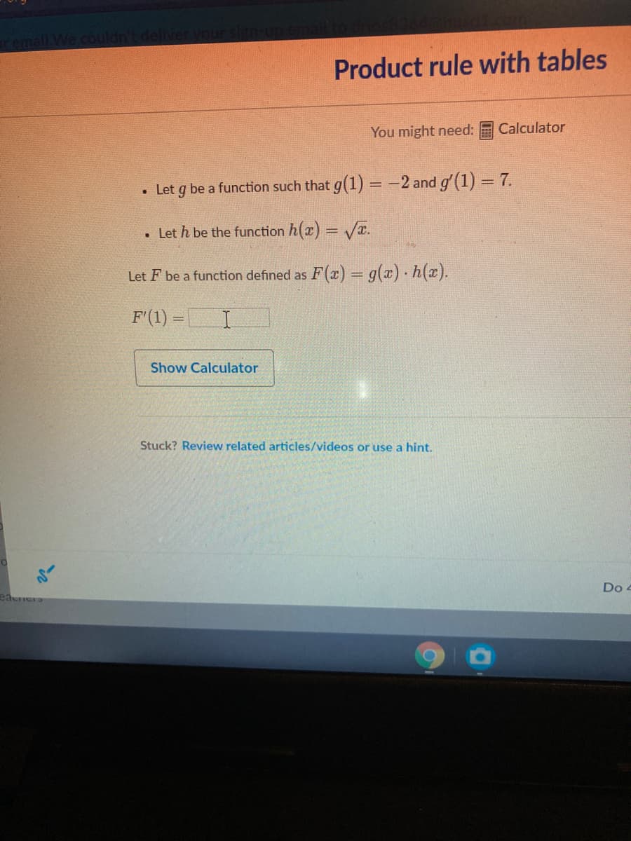 remall. We couldn
Product rule with tables
You might need:
Calculator
• Let g be a function such that g(1) = -2 and g'(1) = 7.
• Let h be the function h(x) = VT.
F(2) = g(x) - h(z).
Let F be a function defined as
F'(1) =
Show Calculator
Stuck? Review related articles/videos or use a hint.
Do 4
